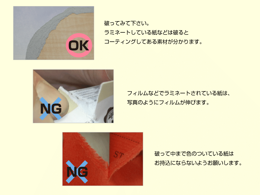 破ってみて下さい。ラミネートしている紙などは破るとコーティングしてある素材が分かります。フィルムなどでラミネートされている紙は、写真のようにフィルムが伸びます。破って中まで色のついている紙はお持込にならないようお願いします。